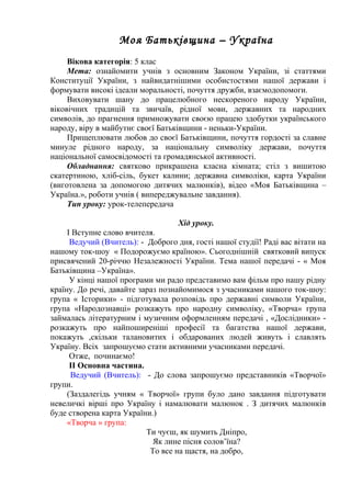 Моя Батьківщина – Україна 
Вікова категорія: 5 клас 
Мета: ознайомити учнів з основним Законом України, зі статтями 
Конституції України, з найвидатнішими особистостями нашої держави і 
формувати високі ідеали моральності, почуття дружби, взаємодопомоги. 
Виховувати шану до працелюбного нескореного народу України, 
віковічних традицій та звичаїв, рідної мови, державних та народних 
символів, до прагнення примножувати своєю працею здобутки українського 
народу, віру в майбутнє своєї Батьківщини - неньки-України. 
Прищеплювати любов до своєї Батьківщини, почуття гордості за славне 
минуле рідного народу, за національну символіку держави, почуття 
національної самосвідомості та громадянської активності. 
Обладнання: святково прикрашена класна кімната; стіл з вишитою 
скатертиною, хліб-сіль, букет калини; державна символіки, карта України 
(виготовлена за допомогою дитячих малюнків), відео «Моя Батьківщина – 
Україна.», роботи учнів ( випереджувальне завдання). 
Тип уроку: урок-телепередача 
Хід уроку. 
I Вступне слово вчителя. 
Ведучий (Вчитель): - Доброго дня, гості нашої студії! Раді вас вітати на 
нашому ток-шоу « Подорожуємо країною». Сьогоднішній святковий випуск 
присвячений 20-річчю Незалежності України. Тема нашої передачі - « Моя 
Батьківщина –Україна». 
У кінці нашої програми ми радо представимо вам фільм про нашу рідну 
країну. До речі, давайте зараз познайомимося з учасниками нашого ток-шоу: 
група « Історики» - підготувала розповідь про державні символи України, 
група «Народознавці» розкажуть про народну символіку, «Творча» група 
займалась літературним і музичним оформленням передачі , «Дослідники» - 
розкажуть про найпоширеніші професії та багатства нашої держави, 
покажуть ,скільки талановитих і обдарованих людей живуть і славлять 
Україну. Всіх запрошуємо стати активними учасниками передачі. 
Отже, починаємо! 
II Основна частина. 
Ведучий (Вчитель): - До слова запрошуємо представників «Творчої» 
групи. 
(Заздалегідь учням « Творчої» групи було дано завдання підготувати 
невеличкі вірші про Україну і намалювати малюнок . З дитячих малюнків 
буде створена карта України.) 
«Творча » група: 
Ти чуєш, як шумить Дніпро, 
Як лине пісня солов’їна? 
То все на щастя, на добро, 
 