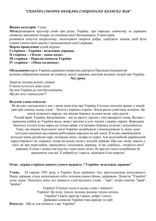 “УКРАЇНО,СОБОРНА ДЕРЖАВО,СОНЦЕНОСНА КОЛИСКО МОЯ” 
Вікова категорія: 5 клас 
Мета:розширити кругозір учнів про рідну Україну, про народну символіку та державні 
символи, викликати інтерес до пізнання своєї Батьківщини, її просторів, 
розвивати почуття патріотизму, заохочувати творити добро, здобувати знання, щоб бути 
гідним учнем своєї школи і громадянином своєї держави. 
Форма проведення:усний журнал 
І сторінка – Україна - незалежна держава. 
ІІ сторінка – «Земля – наша мати». 
ІІІ сторінка – Народні символи України 
ІV сторінка - «Мова калинова». 
Обладнання:карта України,державна символіка,портрети Президентів,вишитий 
рушник,зображення калини як символу нашої держави, вислови відомих людей про Україну. 
Хід уроку 
Зацвітає калина,зеленіє ліщина 
Степом котиться диво-луна. 
Це моя Україна,це моя Батьківщина, 
Що,як тато і мама,одна!!! 
Вступне слово вчителя: 
Як ви уже здогадалися у нас з вами мова піде про Україну.Скільки спогадів зринає у нашій 
уяві при одному цьому слові. Золота і чарівна сторона. Земля рясно уквітчана зеленню. Це 
земля мужнього народу, що віками боровся за свою волю ,віру,щастя. 
Рідний край, Україна, Батьківщина – які це прості і разом з тим прекрасні слова. Велика і 
священна любов до України жила, живе і житиме в усіх чесних і щирих серцях. Впродовж 
багатьох століть коли народ не тільки мріяв, а й активно боровся за волю і незалежність. 
Тому, що віками благодатні землі України загарбували і поневолювали ті, кому дуже 
хотілося панувати над нашим роботящим народом на цій землі. Її не раз завойовували 
польські пани, російські царі, литовські князі, татари та турки. Але волелюбний український 
народ боровся і не здавався. тепер ми вільні люди у вільній державі. Про нас знову знають у 
світі, як про миролюбну, працьовиту і незалежну державу. А ми, українці, - патріоти своєї 
держави, її сини і дочки пов’язуємо з нею свою долю, бо мріємо стати потрібними їй, 
працювати для неї, її добробуту і щастя, захищати її від ворогів. 
Отже , перша сторінка нашого усного журналу–"Україна- незалежна держава" 
Учень. 24 серпня 1991 року в Україні було прийнято Акт проголошення незалежності. 
Наша держава стала незалежною,тобто вільною,самостійною державою. Поняття "Україна” 
дуже давнє. Походить воно від давнього слов’янського слова – "кра”, котре означає "край”, 
"країна”. 
Україна! Скільки тепла в цьому слові і ніжності. 
Україна! Це поле, тополі, калина, родина і рідна дитина. 
Україна! Скрізь простір і краса, добро і тепло. 
Державні символи України:гімн,прапор та герб 
Вчитель: : Що ж для кожного з вас Україна? 
 