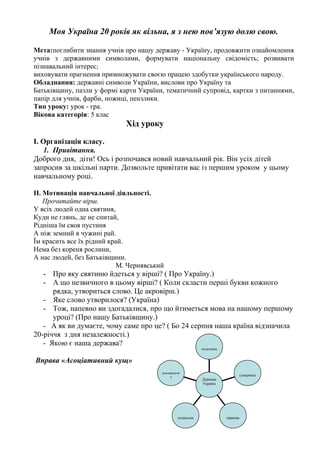 Моя Україна 20 років як вільна, я з нею пов’язую долю свою. 
Мета:поглибити знання учнів про нашу державу - Україну, продовжити ознайомлення 
учнів з державними символами, формувати національну свідомість; розвивати 
пізнавальний інтерес; 
виховувати прагнення примножувати своєю працею здобутки українського народу. 
Обладнання: державні символи України, вислови про Україну та 
Батьківщину, пазли у формі карти України, тематичний супровід, картки з питаннями, 
папір для учнів, фарби, ножиці, пензлики. 
Тип уроку: урок - гра. 
Вікова категорія: 5 клас 
Хід уроку 
І. Організація класу. 
1. Привітання. 
Доброго дня, діти! Ось і розпочався новий навчальний рік. Він усіх дітей 
запросив за шкільні парти. Дозвольте привітати вас із першим уроком у цьому 
навчальному році. 
ІІ. Мотивація навчальної діяльності. 
Прочитайте вірш. 
У всіх людей одна святиня, 
Куди не глянь, де не спитай, 
Рідніша їм своя пустиня 
А ніж земний в чужині рай. 
Їм красить все їх рідний край. 
Нема без кореня рослини, 
А нас людей, без Батьківщини. 
М. Чернявський 
- Про яку святиню йдеться у вірші? ( Про Україну.) 
- А що незвичного в цьому вірші? ( Коли скласти перші букви кожного 
рядка, утвориться слово. Це акровірш.) 
- Яке слово утворилося? (Україна) 
- Тож, напевно ви здогадалися, про що йтиметься мова на нашому першому 
уроці? (Про нашу Батьківщину.) 
- А як ви думаєте, чому саме про це? ( Бо 24 серпня наша країна відзначила 
20-річчя з дня незалежності.) 
- Якою є наша держава? 
Вправа «Асоціативний кущ» 
демократичн 
а 
соціальна правова 
суверенна 
незалежна 
Держава 
Україна 
 