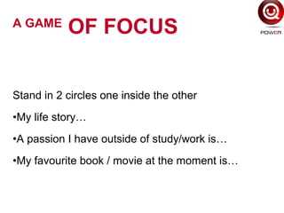 Stand in 2 circles one inside the other
•My life story…
•A passion I have outside of study/work is…
•My favourite book / movie at the moment is…
A GAME
OF FOCUS
 