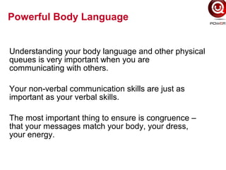 Understanding your body language and other physical
queues is very important when you are
communicating with others.
Your non-verbal communication skills are just as
important as your verbal skills.
The most important thing to ensure is congruence –
that your messages match your body, your dress,
your energy.
Powerful Body Language
 
