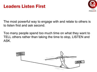 The most powerful way to engage with and relate to others is
to listen first and ask second.
Too many people spend too much time on what they want to
TELL others rather than taking the time to stop, LISTEN and
ASK.
Leaders Listen First
 
