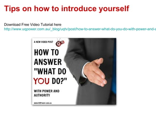 Tips on how to introduce yourself
Download Free Video Tutorial here
http://www.uqpower.com.au/_blog/uqtv/post/how-to-answer-what-do-you-do-with-power-and-a
 