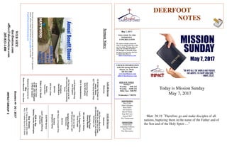 May 7, 2017
Greeters4–30-2017
IMPACTGROUP2
DEERFOOT
NOTES
WELCOME TO THE
DEERFOOT
CONGREGATION
We want to extend a warm wel-
come to any guests that have come
our way today. We hope that you
enjoy our worship. If you have
any thoughts or questions about
any part of our services, feel free
to contact the elders at
elders@deerfootcoc.com
CHURCH INFORMATION
5348 Old Springville Road
Pinson, AL 35126
205-833-1400
www.deerfootcoc.com
office@deerfootcoc.com
SERVICE TIMES
Sundays:
Worship 8:00 AM
Worship 10:00 AM
Bible Class 5:00 PM
Wednesdays: 7:00 PM
SHEPHERDS
Ron Cobb
John Gallagher
Rick Glass
Sol Godwin
Merrill Mann
Skip McCurry
Darnell Self
Jim Timmerman
MINISTERS
Jordan Gray
Johnathan Johnson
Ray Powell
Tim Shoemaker
SermonNotes:
10:00AMService
Welcome
658ThereisMuchtoDo
783WillYouNotTellitToday
589SowingtheSeedoftheKingdom
878PassitOn
OpeningPrayer
KennyRachal
384LeadMetoCalvary
Lord’sSupper/Offering
DougScruggs
246IAmsoGlad
599SteppingintheLight
ScriptureReading
KentGunn
Sermon
655There’saFountainFree
Nursery
BirdyshawFamily
————————————————————
5:00PMService
Lord’sSupper/Offering
BobKeith
DOMforMay
Spitzley,Townley,Washington
BusDrivers
May7SteveMaynard332-0981
May14JamesMorris515-5644
WEBSITE
deerfootcoc.com
office@deerfootcoc.com
205-833-1400
8:00AMService
Welcome
19AllHailThePowerof
Jesus’Name
627TheGlorylandWay
OpeningPrayer
KyleWindham
330InRemembrance
LordSupper/Offering
AlanEngland
632TheGospelisforAll
394LeaningontheEverlasting
Arms
Scripture
DerekMoore
Sermon
520OnlyaStep
Nursery
TeresaBolin
ElderoftheWeek
8AMRonCobb
10AMJohnGallagher
5PMSolGodwin
BaptismalGarmentsfor
May
RobinMaynard/AmyGunn
Today is Mission Sunday
May 7, 2017
Matt 28:19 “
Therefore go and make disciples of all
nations, baptizing them in the name of the Father and of
the Son and of the Holy Spirit …”
Proceedsgotopayingconstructioncostsonthenewdininghall.Topurchase
tickets,pleasecontactJeffGoffat205-412-9004orbyemail
atjgoff@maywoodchristiancamp.com.
 