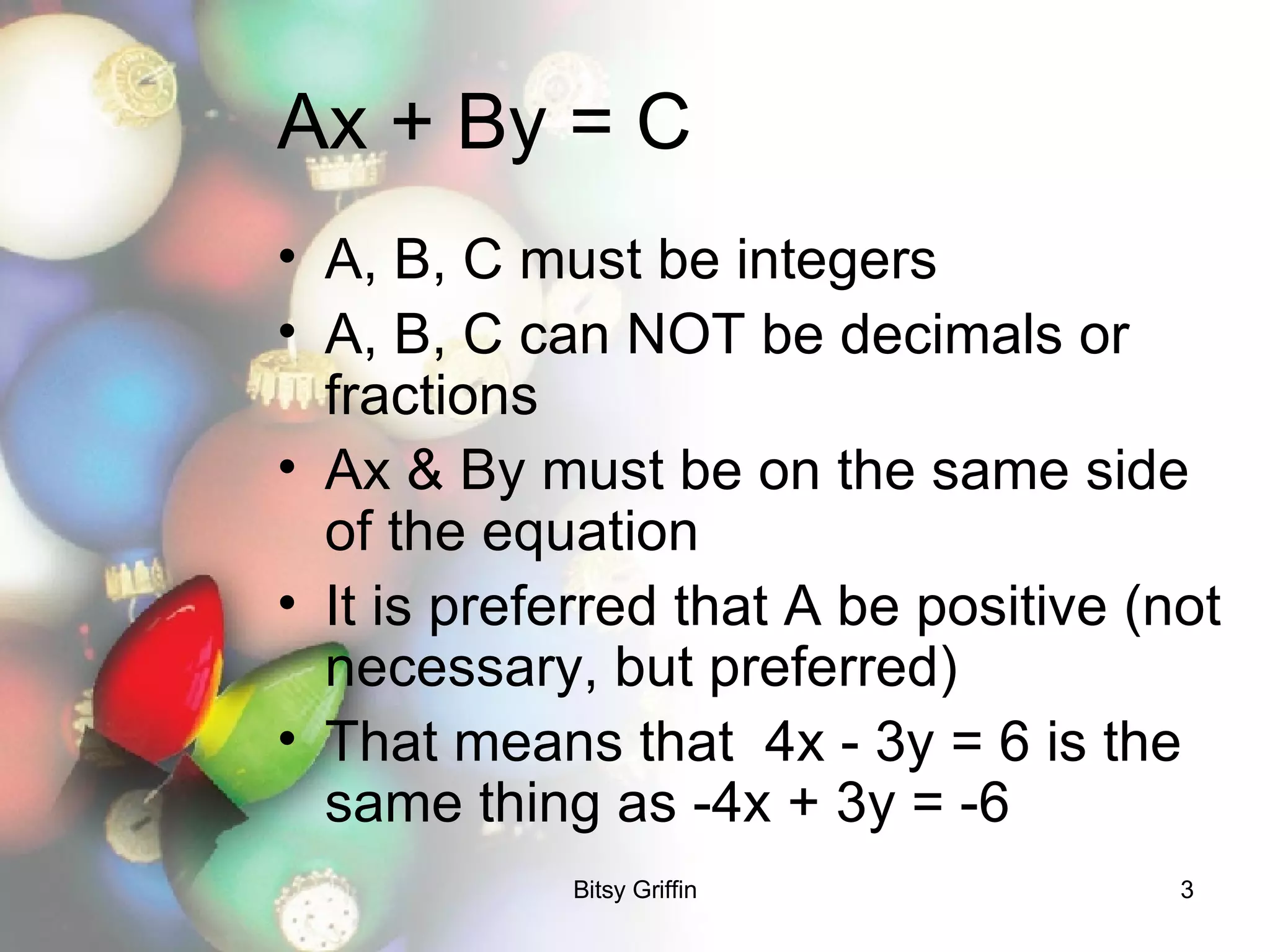 Ax + By = C A, B, C must be integers A, B, C can NOT be decimals or fractions Ax & By must be on the same side of the equation It is preferred that A be positive (not necessary, but preferred) That means that  4x - 3y = 6 is the same thing as -4x + 3y = -6 