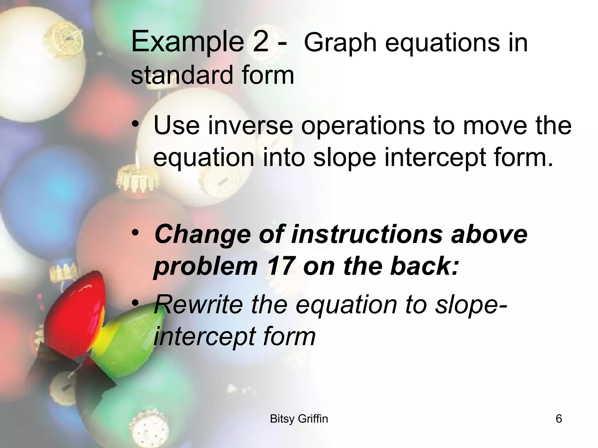 Example 2 -  Graph equations in standard form Use inverse operations to move the equation into slope intercept form.  Change of instructions above problem 17 on the back: Rewrite the equation to slope-intercept form 