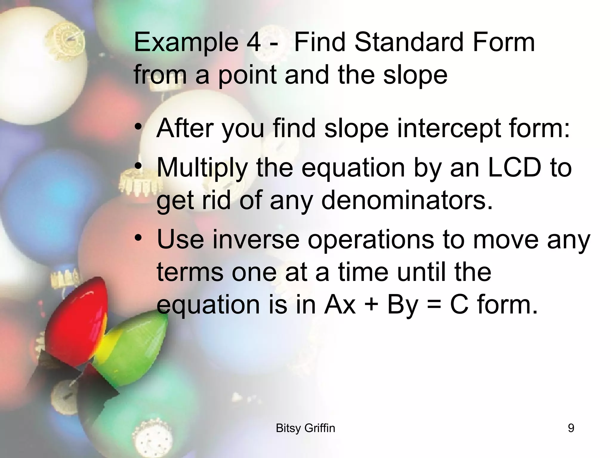 Example 4 -  Find Standard Form from a point and the slope After you find slope intercept form: Multiply the equation by an LCD to get rid of any denominators. Use inverse operations to move any terms one at a time until the equation is in Ax + By = C form.  