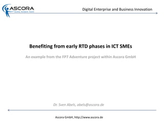 Digital Enterprise and Business Innovation




  Benefiting from early RTD phases in ICT SMEs
An example from the FP7 Adventure project within Ascora GmbH




               Dr. Sven Abels, abels@ascora.de


                Ascora GmbH, http://www.ascora.de
 