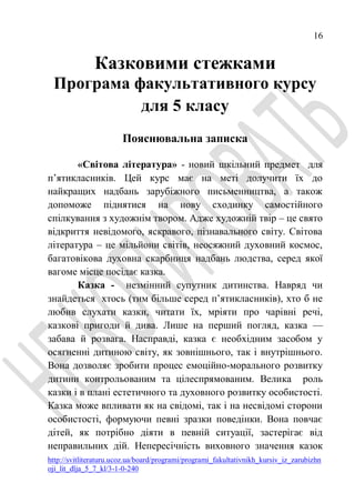 16
http://svitliteraturu.ucoz.ua/board/programi/programi_fakultativnikh_kursiv_iz_zarubizhn
oji_lit_dlja_5_7_kl/3-1-0-240
Казковими стежками
Програма факультативного курсу
для 5 класу
Пояснювальна записка
«Світова література» - новий шкільний предмет для
п’ятикласників. Цей курс має на меті долучити їх до
найкращих надбань зарубіжного письменництва, а також
допоможе піднятися на нову сходинку самостійного
спілкування з художнім твором. Адже художній твір – це свято
відкриття невідомого, яскравого, пізнавального світу. Світова
література – це мільйони світів, неосяжний духовний космос,
багатовікова духовна скарбниця надбань людства, серед якої
вагоме місце посідає казка.
Казка - незмінний супутник дитинства. Навряд чи
знайдеться хтось (тим більше серед п’ятикласників), хто б не
любив слухати казки, читати їх, мріяти про чарівні речі,
казкові пригоди й дива. Лише на перший погляд, казка —
забава й розвага. Насправді, казка є необхідним засобом у
осягненні дитиною світу, як зовнішнього, так і внутрішнього.
Вона дозволяє зробити процес емоційно-морального розвитку
дитини контрольованим та цілеспрямованим. Велика роль
казки і в плані естетичного та духовного розвитку особистості.
Казка може впливати як на свідомі, так і на несвідомі сторони
особистості, формуючи певні зразки поведінки. Вона повчає
дітей, як потрібно діяти в певній ситуації, застерігає від
неправильних дій. Непересічність виховного значення казок
 