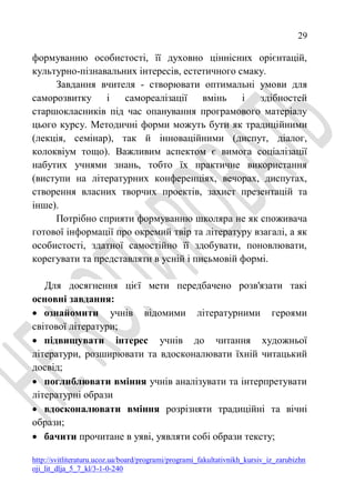 29
http://svitliteraturu.ucoz.ua/board/programi/programi_fakultativnikh_kursiv_iz_zarubizhn
oji_lit_dlja_5_7_kl/3-1-0-240
формуванню особистості, її духовно ціннісних орієнтацій,
культурно-пізнавальних інтересів, естетичного смаку.
Завдання вчителя - створювати оптимальні умови для
саморозвитку і самореалізації вмінь і здібностей
старшокласників під час опанування програмового матеріалу
цього курсу. Методичні форми можуть бути як традиційними
(лекція, семінар), так й інноваційними (диспут, діалог,
колоквіум тощо). Важливим аспектом є вимога соціалізації
набутих учнями знань, тобто їх практичне використання
(виступи на літературних конференціях, вечорах, диспутах,
створення власних творчих проектів, захист презентацій та
інше).
Потрібно сприяти формуванню школяра не як споживача
готової інформації про окремий твір та літературу взагалі, а як
особистості, здатної самостійно її здобувати, поновлювати,
корегувати та представляти в усній і письмовій формі.
Для досягнення цієї мети передбачено розв'язати такі
основні завдання:
 ознайомити учнів відомими літературними героями
світової літератури;
 підвищувати інтерес учнів до читання художньої
літератури, розширювати та вдосконалювати їхній читацький
досвід;
 поглиблювати вміння учнів аналізувати та інтерпретувати
літературні образи
 вдосконалювати вміння розрізняти традиційні та вічні
образи;
 бачити прочитане в уяві, уявляти собі образи тексту;
 