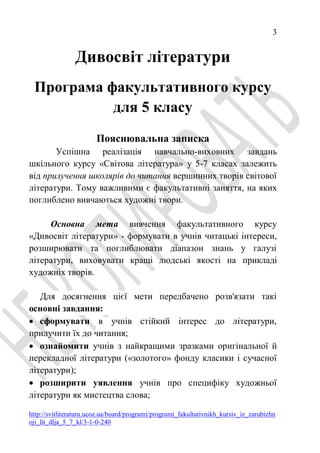 3
http://svitliteraturu.ucoz.ua/board/programi/programi_fakultativnikh_kursiv_iz_zarubizhn
oji_lit_dlja_5_7_kl/3-1-0-240
Дивосвіт літератури
Програма факультативного курсу
для 5 класу
Пояснювальна записка
Успішна реалізація навчально-виховних завдань
шкільного курсу «Світова література» у 5-7 класах залежить
від прилучення школярів до читання вершинних творів світової
літератури. Тому важливими є факультативні заняття, на яких
поглиблено вивчаються художні твори.
Основна мета вивчення факультативного курсу
«Дивосвіт літератури» - формувати в учнів читацькі інтереси,
розширювати та поглиблювати діапазон знань у галузі
літератури, виховувати кращі людські якості на прикладі
художніх творів.
Для досягнення цієї мети передбачено розв'язати такі
основні завдання:
 сформувати в учнів стійкий інтерес до літератури,
прилучити їх до читання;
 ознайомити учнів з найкращими зразками оригінальної й
перекладної літератури («золотого» фонду класики і сучасної
літератури);
 розширити уявлення учнів про специфіку художньої
літератури як мистецтва слова;
 