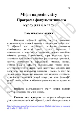 61
http://svitliteraturu.ucoz.ua/board/programi/programi_fakultativnikh_kursiv_iz_zarubizhn
oji_lit_dlja_5_7_kl/3-1-0-240
Міфи народів світу
Програма факультативного
курсу для 6 класу
Пояснювальна записка
Вивчення міфології народів світу є важливою
сходинкою культурного і духовного становлення особистості.
У міфології того чи іншого суспільства по-своєму
відображався життєвий досвід людей, зберігалась і
передавалась з покоління в покоління система емоційно-
образних уявлень і переживань, норм людського буття.
Міфологія була засобом соціальної регламентації і регуляції,
засобом збереження й порядкування традицій, звичаїв,
обрядів. Саме в міфології осмислювалися головні етико-
естетичні категорії людства. Такий «синтетизм» міфології став
підґрунтям для виникнення мистецтва і науки. А тому без
знання міфів неможливо говорити про вивчення суспільно-
гуманітарних дисциплін (історії, літератури, мови, філософії,
релігії, етики, естетики, образотворчого мистецтва, музики та
ін.).
Програма факультативного курсу «Міфи народів
світу» розрахована для учнів 6 класу.
Головна мета програми — залучити обдарованих
учнів до вивчення світової міфології, в якій віддзеркалюються
 