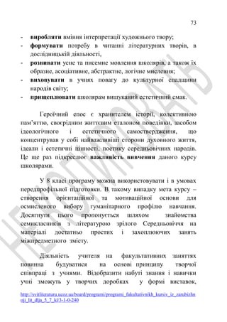 73
http://svitliteraturu.ucoz.ua/board/programi/programi_fakultativnikh_kursiv_iz_zarubizhn
oji_lit_dlja_5_7_kl/3-1-0-240
- виробляти вміння інтерпретації художнього твору;
- формувати потребу в читанні літературних творів, в
дослідницькій діяльності,
- розвивати усне та писемне мовлення школярів, а також їх
образне, асоціативне, абстрактне, логічне мислення;
- виховувати в учнях повагу до культурної спадщини
народів світу;
- прищеплювати школярам вишуканий естетичний смак.
Героїчний епос є хранителем історії, колективною
пам’яттю, своєрідним життєвим еталоном поведінки, засобом
ідеологічного і естетичного самоствердження, що
концентрував у собі найважливіші сторони духовного життя,
ідеали і естетичні цінності, поетику середньовічних народів.
Це ще раз підкреслює важливість вивчення даного курсу
школярами.
У 8 класі програму можна використовувати і в умовах
передпрофільної підготовки. В такому випадку мета курсу –
створення орієнтаційної та мотиваційної основи для
осмисленого вибору гуманітарного профілю навчання.
Досягнути цього пропонується шляхом знайомства
семикласників з літературою зрілого Середньовіччя на
матеріалі достатньо простих і захоплюючих занять
міжпредметного змісту.
Діяльність учителя на факультативних заняттях
повинна будуватися на основі принципу творчої
співпраці з учнями. Відобразити набуті знання і навички
учні зможуть у творчих доробках у формі виставок,
 