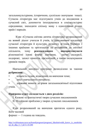 89
http://svitliteraturu.ucoz.ua/board/programi/programi_fakultativnikh_kursiv_iz_zarubizhn
oji_lit_dlja_5_7_kl/3-1-0-240
загальнокультурною, історичною, суспільно значущою тощо).
Сучасна література має підготувати учнів до входження в
сучасний світ, допомогти інтегруватися в соціокультурне
середовище, знаходити спільну мову з однолітками різних
країн і народів.
Курс «Сучасна світова дитяча література» розрахований
на живий діалог учителя й учнів, із урахуванням тенденцій
сучасної літератури й культури, розвитку зв’язків України з
іншими країнами та орієнтацією на входження до світової
спільноти, тому рекомендовано використовувати
різноманітні ігрові форми навчання, заочні екскурсії,
подорожі, захист проектів, презентацій, а також інсценування
уривків творів.
Навчальний матеріал програми розподілено за такими
рубриками:
• кількість годин, відведених на вивчення теми;
• зміст навчального матеріалу;
• державні вимоги до рівня загальноосвітньої підготовки
учнів.
Програма курсу складається з двох розділів:
I. Казкові та фантастичні твори сучасних письменників
II. Підліткові проблеми у творах сучасних письменників
Курс розрахований на вивчення протягом одного року,
його часовий
формат — 1 година на тиждень.
 