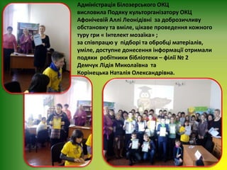Адміністрація Білозерського ОКЦ
висловила Подяку культорганізатору ОКЦ
Афонічевій Аллі Леонідівні за доброзичливу
обстановку та вміле, цікаве проведення кожного
туру гри « Інтелект мозаїка» ;
за співпрацю у підборі та обробці матеріалів,
уміле, доступне донесення інформації отримали
подяки робітники бібліотеки – філії № 2
Демчук Лідія Миколаївна та
Корінецька Наталія Олександрівна.
 