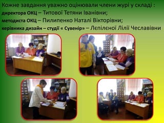 Кожне завдання уважно оцінювали члени журі у складі :
директора ОКЦ – Титової Тетяни Іванівни;
методиста ОКЦ – Пилипенко Наталі Вікторівни;
керівника дизайн – студії « Сувенір» – Лєпілєної Лілії Чеславівни
 