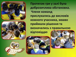 Протягом гри у залі була
доброзичлива обстановка.
Члени команд
прислухались до висловів
кожного учасника, жваво
приймали рішення та
визначались з правильною
відповіддю
 