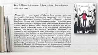 Бату Д. Моцарт 2.0 : роман / Д. Бату. – Львів : Вид-во Старого
Лева, 2022. – 464 с.
«Моцарт 2.о» — нова історія від Доржа Бату, автора українських
бестселерів «Франческа. Повелителька траєкторій» та «Франческа.
Володарка офіцерського жетона». Уявіть собі — Моцарт у сучасному
Нью-Йорку! Так-так, той самий, Вольфганг Амадеус. У сучасному місті
його вражає і дивує усе: метро та галас, одяг, особливо жіночий, спосіб
життя, звички й манери людей. Навіть вбиральні тут такі пахучі і
красиві, наче у цісарському палаці. А ще, виявляється, сучасний рояль
суттєво відрізняється від звичного Моцартові клавікорда... Та
доведеться пристосовуватися, адже видатному композиторові хоч і
випав шанс на нове життя, але дещо залишається незмінним — музика
і Моцарт нероздільні. У цій книжці переплітаються вигадка й реальні
та дуже цікаві факти про життя і творчість Моцарта, детективний
сюжет за участі нової подруги композитора офіціантки Стейсі та
роздуми про сенс життя. А завдяки дотепним ілюстраціям від Юлії
Самелюк і QR-кодам із відеороликами, що розкривають секретики
створення книжки, читачі поринуть в особливу атмосферу цієї історії.
 