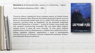 Кокотюха А. А. Багряний рейд : роман / А. А. Кокотюха. – Харків :
Клуб Сімейного Дозвілля, 2022. – 288 с.
Тільки-но зійшла з української землі німецька навала, як Совіти почали
утиски й арешти. Серце Максима Коломійця обливалося кров’ю, коли він
бачив, як паплюжать рідний край. Але й у відділі УПА, куди він пішов за
покликом сумління, йому не довіряють. Бо він колишній міліціонер,
радянський диверсант. А головне — чужий, бо Східняк: таке псевдо взяв
собі нинішній повстанський командир. Він має серед бійців недруга,
котрий тільки й чекає від нього помилки. Та саме групу Східняка
відряджають у рейд на Лівобережжя, у глибокий тил радянських військ.
Бойове завдання Східняка: закріпитися в тилу й організувати
повстанський рух на Київщині. Скількох побратимів ховатиме Східняк і
хто допоможе йому помститися?
 