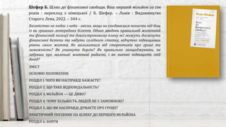 ЗМІСТ
ОСНОВНІ ПОЛОЖЕННЯ
РОЗДІЛ І. ЧОГО ВИ НАСПРАВДІ БАЖАЄТЕ?
РОЗДІЛ 2. ЩО ТАКЕ ВІДПОВІДАЛЬНІСТЬ?
РОЗДІЛ 3. МІЛЬЙОН — ЦЕ ДИВО?
РОЗДІЛ 4. ЧОМУ БІЛЬШІСТЬ ЛЮДЕЙ НЕ Є ЗАМОЖНОЮ?
РОЗДІЛ 5. ЩО ВИ НАСПРАВДІ ДУМАЄТЕ ПРО ГРОШІ?
ПРАКТИЧНИЙ ПОСІБНИК НА ШЛЯХУ ДО ПЕРШОГО МІЛЬЙОНА
РОЗДІЛ 6. БОРГИ
Шефер Б. Шлях до фінансової свободи. Ваш перший мільйон за сім
років : переклад з німецької / Б. Шефер. – Львів : Видавництво
Старого Лева, 2022. – 344 с.
Багатство не падає з неба - звісно, якщо не сподіваєшся попасти під дощ
із ви грашних лотерейних білетів. Однак завдяки правильній життєвій
та фінансовій позиції та довгостроковому плану всі можуть досягнути
фінансової безпеки та набути солідного статку, відчутно підвищивши
рівень свого життя. Як звільнитися від стереотипів про гроші та
заможність? Як уникнути боргів? Як правильно заощаджувати, не
забувши про маленькі життєві радості, і як значно підвищити свій
дохід?
 