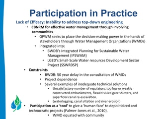 Participation in Practice 
Lack 
of 
Efficacy: 
Inability 
to 
address 
top-­‐down 
engineering 
• CBNRM 
for 
effec.ve 
water 
management 
through 
involving 
communi.es 
• GPWM 
seeks 
to 
place 
the 
decision-­‐making 
power 
in 
the 
hands 
of 
stakeholders 
through 
Water 
Management 
Organiza:ons 
(WMOs) 
• Integrated 
into: 
• BWDB’s 
Integrated 
Planning 
for 
Sustainable 
Water 
Management 
(IPSWAM) 
• LGED’s 
Small-­‐Scale 
Water 
resources 
Development 
Sector 
Project 
(SSWRDSP) 
• Constraints 
• BWDB: 
50 
year 
delay 
in 
the 
consulta:on 
of 
WMOs 
• Project 
dependence 
• Several 
examples 
of 
inadequate 
technical 
solu:ons 
• Unsa:sfactory 
number 
of 
regulators, 
too 
low 
or 
weakly 
constructed 
embankments, 
flawed 
sluice 
gate 
shubers, 
and 
superficial 
canal 
re-­‐excava:on. 
• (waterlogging, 
canal 
silta:on 
and 
river 
erosion) 
• 
Par.cipa.on 
as 
a 
‘tool’ 
to 
give 
a 
'human 
face' 
to 
depoli:cized 
and 
technocra:c 
projects 
(Palmer-­‐Jones 
et 
al., 
2010). 
• WMO 
equated 
with 
community 
 