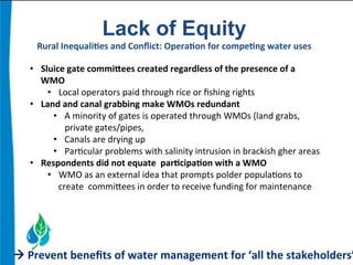 Lack of Equity 
Rural 
Inequali.es 
and 
Conflict: 
Opera.on 
for 
compe.ng 
water 
uses 
• Sluice 
gate 
commiaees 
created 
regardless 
of 
the 
presence 
of 
a 
WMO 
• Local 
operators 
paid 
through 
rice 
or 
fishing 
rights 
• Land 
and 
canal 
grabbing 
make 
WMOs 
redundant 
• A 
minority 
of 
gates 
is 
operated 
through 
WMOs 
(land 
grabs, 
private 
gates/pipes, 
• Canals 
are 
drying 
up 
• Par:cular 
problems 
with 
salinity 
intrusion 
in 
brackish 
gher 
areas 
• Respondents 
did 
not 
equate 
par.cipa.on 
with 
a 
WMO 
• WMO 
as 
an 
external 
idea 
that 
prompts 
polder 
popula:ons 
to 
create 
commibees 
in 
order 
to 
receive 
funding 
for 
maintenance 
à 
Prevent 
benefits 
of 
water 
management 
for 
‘all 
the 
stakeholders’ 
 