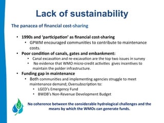 Lack of sustainability 
The 
panacea 
of 
financial 
cost-­‐sharing 
• 1990s 
and 
‘par.cipa.on’ 
as 
financial 
cost-­‐sharing 
• GPWM 
encouraged 
communi:es 
to 
contribute 
to 
maintenance 
costs. 
• Poor 
condi.on 
of 
canals, 
gates 
and 
embankment: 
• Canal 
excava:on 
and 
re-­‐excava:on 
are 
the 
top 
two 
issues 
in 
survey 
• 
No 
evidence 
that 
WMO 
micro-­‐credit 
ac:vi:es 
gives 
incen:ves 
to 
maintain 
the 
polder 
infrastructure. 
• Funding 
gap 
in 
maintenance 
• Both 
communi:es 
and 
implemen:ng 
agencies 
struggle 
to 
meet 
maintenance 
demand; 
Oversubscrip:on 
to: 
• LGED’s 
Emergency 
Fund 
• BWDB’s 
Non-­‐Revenue 
Development 
Budget 
No 
coherence 
between 
the 
considerable 
hydrological 
challenges 
and 
the 
means 
by 
which 
the 
WMOs 
can 
generate 
funds. 
 