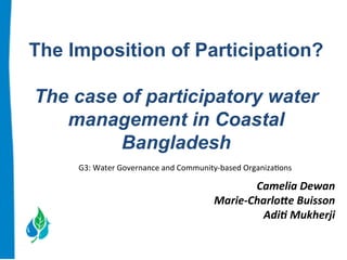 The Imposition of Participation? 
The case of participatory water 
management in Coastal 
Bangladesh 
G3: 
Water 
Governance 
and 
Community-­‐based 
Organiza:ons 
Camelia 
Dewan 
Marie-­‐Charlo0e 
Buisson 
Adi6 
Mukherji 
 