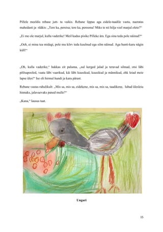 Pillele meeldis rebase jutt- ta vaikis. Rebane lippas aga eidele-taadile vastu, naeratas
mahedasti ja rääkis: „Tere ka, pereisa; tere ka, pereema! Miks te nii hilja veel marjul olete?“

„Ei me ole marjul, kulla vaderike! Meil kadus pisike Pilleke ära. Ega sina teda pole näinud?“

„Oeh, ei mina tea midagi, pole mu kõrv teda kuulnud ega silm näinud. Aga hunti-karu nägin
küll!“




„Oh, kulla vaderike,“ hakkas eit paluma, „sul kerged jalad ja teravad silmad, otsi läbi
põõsapooled, vaata läbi vaarikud, käi läbi kuusikud, kuusikud ja männikud, ehk leiad meie
lapse üles!“ Ise oli hirmul hundi ja karu pärast.

Rebane vastas rahulikult: „Mis sa, mis sa, eidekene, mis sa, mis sa, taadikene, lubad ülesleiu
hinnaks, jalavaevaks paned mulle?“

„Kana,“ lausus taat.




                                             Ungari




                                                                                             15
 