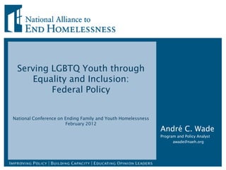 Serving LGBTQ Youth through
     Equality and Inclusion:
         Federal Policy


National Conference on Ending Family and Youth Homelessness
                       February 2012
                                                              André C. Wade
                                                              Program and Policy Analyst
                                                                    awade@naeh.org
 