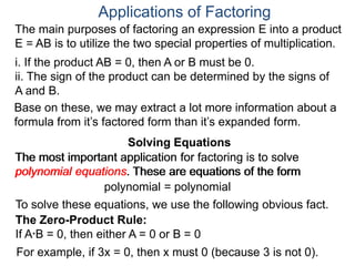 Applications of Factoring
Solving Equations
The most important application for factoring is to solve
polynomial equations. These are equations of the form
polynomial = polynomial
To solve these equations, we use the following obvious fact.
The Zero-Product Rule:
If A*B = 0, then either A = 0 or B = 0
For example, if 3x = 0, then x must 0 (because 3 is not 0).
The main purposes of factoring an expression E into a product
E = AB is to utilize the two special properties of multiplication.
i. If the product AB = 0, then A or B must be 0.
ii. The sign of the product can be determined by the signs of
A and B.
Solving Equations
Base on these, we may extract a lot more information about a
formula from it’s factored form than it’s expanded form.
The most important application for factoring is to solve
polynomial equations. These are equations of the form
 
