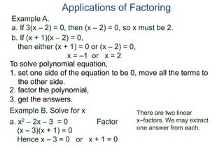 Example A.
a. If 3(x – 2) = 0, then (x – 2) = 0, so x must be 2.
Applications of Factoring
To solve polynomial equation,
1. set one side of the equation to be 0, move all the terms to
the other side.
2. factor the polynomial,
3. get the answers.
b. If (x + 1)(x – 2) = 0,
then either (x + 1) = 0 or (x – 2) = 0,
x = –1 or x = 2
Example B. Solve for x
a. x2 – 2x – 3 = 0 Factor
(x – 3)(x + 1) = 0
Hence x – 3 = 0 or x + 1 = 0
There are two linear
x–factors. We may extract
one answer from each.
 