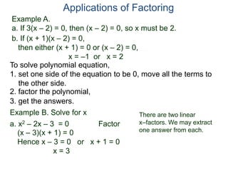 Example A.
a. If 3(x – 2) = 0, then (x – 2) = 0, so x must be 2.
Applications of Factoring
To solve polynomial equation,
1. set one side of the equation to be 0, move all the terms to
the other side.
2. factor the polynomial,
3. get the answers.
b. If (x + 1)(x – 2) = 0,
then either (x + 1) = 0 or (x – 2) = 0,
x = –1 or x = 2
Example B. Solve for x
a. x2 – 2x – 3 = 0 Factor
(x – 3)(x + 1) = 0
Hence x – 3 = 0 or x + 1 = 0
x = 3
There are two linear
x–factors. We may extract
one answer from each.
 