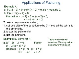 Example A.
a. If 3(x – 2) = 0, then (x – 2) = 0, so x must be 2.
Applications of Factoring
To solve polynomial equation,
1. set one side of the equation to be 0, move all the terms to
the other side.
2. factor the polynomial,
3. get the answers.
b. If (x + 1)(x – 2) = 0,
then either (x + 1) = 0 or (x – 2) = 0,
x = –1 or x = 2
Example B. Solve for x
a. x2 – 2x – 3 = 0 Factor
(x – 3)(x + 1) = 0
Hence x – 3 = 0 or x + 1 = 0
x = 3 or x = -1
There are two linear
x–factors. We may extract
one answer from each.
 