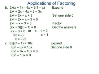 b. 2x(x + 1) = 4x + 3(1 – x) Expand
2x2 + 2x = 4x + 3 – 3x
2x2 + 2x = x + 3 Set one side 0
2x2 + 2x – x – 3 = 0
2x2 + x – 3 = 0 Factor
(2x + 3)(x – 1) = 0 Get the answers
2x + 3 = 0
2x = -3
x = -3/2
Applications of Factoring
or x – 1 = 0
x = 1
c. 8x(x2 – 1) = 10x Expand
8x3 – 8x = 10x Set one side 0
8x3 – 8x – 10x = 0
8x3 – 18x = 0
 