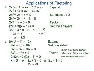 b. 2x(x + 1) = 4x + 3(1 – x) Expand
2x2 + 2x = 4x + 3 – 3x
2x2 + 2x = x + 3 Set one side 0
2x2 + 2x – x – 3 = 0
2x2 + x – 3 = 0 Factor
(2x + 3)(x – 1) = 0 Get the answers
2x + 3 = 0
2x = -3
x = -3/2
Applications of Factoring
or x – 1 = 0
x = 1
c. 8x(x2 – 1) = 10x Expand
8x3 – 8x = 10x Set one side 0
8x3 – 8x – 10x = 0
8x3 – 18x = 0 Factor
2x(2x + 3)(2x – 3) = 0
x = 0 or 2x + 3 = 0 or 2x – 3 = 0
2x = -3
There are three linear
x–factors. We may extract
one answer from each.
 