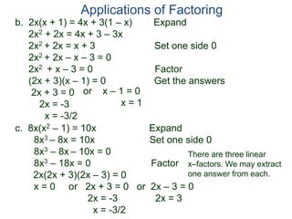 b. 2x(x + 1) = 4x + 3(1 – x) Expand
2x2 + 2x = 4x + 3 – 3x
2x2 + 2x = x + 3 Set one side 0
2x2 + 2x – x – 3 = 0
2x2 + x – 3 = 0 Factor
(2x + 3)(x – 1) = 0 Get the answers
2x + 3 = 0
2x = -3
x = -3/2
Applications of Factoring
or x – 1 = 0
x = 1
c. 8x(x2 – 1) = 10x Expand
8x3 – 8x = 10x Set one side 0
8x3 – 8x – 10x = 0
8x3 – 18x = 0 Factor
2x(2x + 3)(2x – 3) = 0
x = 0 or 2x + 3 = 0 or 2x – 3 = 0
2x = -3 2x = 3
x = -3/2
There are three linear
x–factors. We may extract
one answer from each.
 