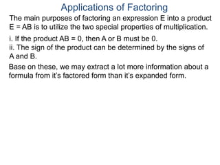 Applications of Factoring
The main purposes of factoring an expression E into a product
E = AB is to utilize the two special properties of multiplication.
i. If the product AB = 0, then A or B must be 0.
ii. The sign of the product can be determined by the signs of
A and B.
Base on these, we may extract a lot more information about a
formula from it’s factored form than it’s expanded form.
 