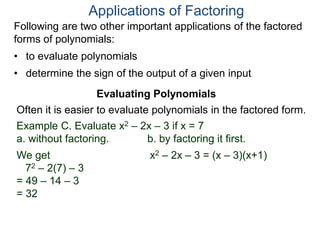 Applications of Factoring
Evaluating Polynomials
Example C. Evaluate x2 – 2x – 3 if x = 7
a. without factoring. b. by factoring it first.
We get
72 – 2(7) – 3
= 49 – 14 – 3
= 32
x2 – 2x – 3 = (x – 3)(x+1)
Often it is easier to evaluate polynomials in the factored form.
Following are two other important applications of the factored
forms of polynomials:
• to evaluate polynomials
• determine the sign of the output of a given input
 