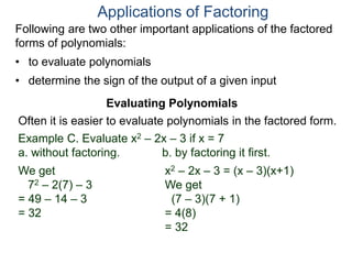 Applications of Factoring
Evaluating Polynomials
Example C. Evaluate x2 – 2x – 3 if x = 7
a. without factoring. b. by factoring it first.
We get
72 – 2(7) – 3
= 49 – 14 – 3
= 32
x2 – 2x – 3 = (x – 3)(x+1)
We get
(7 – 3)(7 + 1)
= 4(8)
= 32
Often it is easier to evaluate polynomials in the factored form.
Following are two other important applications of the factored
forms of polynomials:
• to evaluate polynomials
• determine the sign of the output of a given input
 