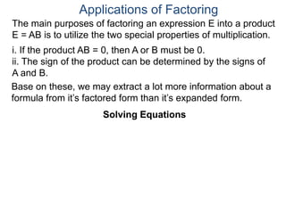 Applications of Factoring
Solving Equations
The main purposes of factoring an expression E into a product
E = AB is to utilize the two special properties of multiplication.
i. If the product AB = 0, then A or B must be 0.
ii. The sign of the product can be determined by the signs of
A and B.
Solving Equations
Base on these, we may extract a lot more information about a
formula from it’s factored form than it’s expanded form.
 