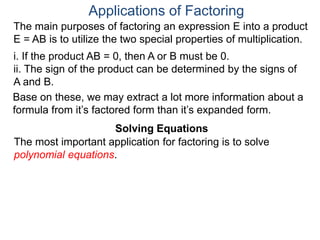 Applications of Factoring
Solving Equations
The most important application for factoring is to solve
polynomial equations.
The main purposes of factoring an expression E into a product
E = AB is to utilize the two special properties of multiplication.
i. If the product AB = 0, then A or B must be 0.
ii. The sign of the product can be determined by the signs of
A and B.
Solving Equations
Base on these, we may extract a lot more information about a
formula from it’s factored form than it’s expanded form.
 