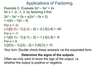 Example C. Evaluate 2x3 – 5x2 + 2x
for x = -2, -1, 3 by factoring it first.
2x3 – 5x2 + 2x = x(2x2 – 5x + 2)
= x(2x – 1)(x – 2)
For x = -2:
(-2)[2(-2) – 1] [(-2) – 2] = -2 [-5] [-4] = -40
For x = -1:
(-1)[2(-1) – 1] [(-1) – 2] = -1 [-3] [-3] = -9
For x = 3:
3 [2(3) – 1] [(3) – 2] = 3 [5] [1] = 15
Applications of Factoring
Determine the signs of the outputs
Often we only want to know the sign of the output, i.e.
whether the output is positive or negative.
Your turn: Double check these answers via the expanded form.
 