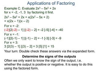 Example C. Evaluate 2x3 – 5x2 + 2x
for x = -2, -1, 3 by factoring it first.
2x3 – 5x2 + 2x = x(2x2 – 5x + 2)
= x(2x – 1)(x – 2)
For x = -2:
(-2)[2(-2) – 1] [(-2) – 2] = -2 [-5] [-4] = -40
For x = -1:
(-1)[2(-1) – 1] [(-1) – 2] = -1 [-3] [-3] = -9
For x = 3:
3 [2(3) – 1] [(3) – 2] = 3 [5] [1] = 15
Applications of Factoring
Determine the signs of the outputs
Often we only want to know the sign of the output, i.e.
whether the output is positive or negative. It is easy to do this
using the factored form.
Your turn: Double check these answers via the expanded form.
 
