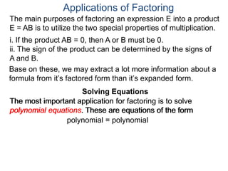 Applications of Factoring
Solving Equations
The most important application for factoring is to solve
polynomial equations. These are equations of the form
polynomial = polynomial
The main purposes of factoring an expression E into a product
E = AB is to utilize the two special properties of multiplication.
i. If the product AB = 0, then A or B must be 0.
ii. The sign of the product can be determined by the signs of
A and B.
Solving Equations
Base on these, we may extract a lot more information about a
formula from it’s factored form than it’s expanded form.
The most important application for factoring is to solve
polynomial equations. These are equations of the form
 