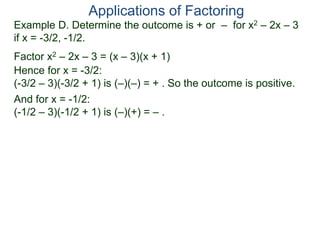 Example D. Determine the outcome is + or – for x2 – 2x – 3
if x = -3/2, -1/2.
Factor x2 – 2x – 3 = (x – 3)(x + 1)
Hence for x = -3/2:
(-3/2 – 3)(-3/2 + 1) is (–)(–) = + . So the outcome is positive.
And for x = -1/2:
(-1/2 – 3)(-1/2 + 1) is (–)(+) = – .
Applications of Factoring
 