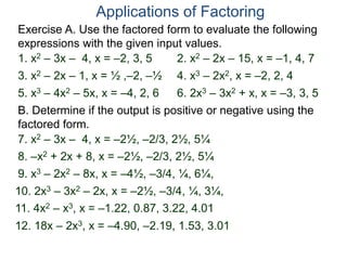 Exercise A. Use the factored form to evaluate the following
expressions with the given input values.
Applications of Factoring
1. x2 – 3x – 4, x = –2, 3, 5 2. x2 – 2x – 15, x = –1, 4, 7
3. x2 – 2x – 1, x = ½ ,–2, –½ 4. x3 – 2x2, x = –2, 2, 4
5. x3 – 4x2 – 5x, x = –4, 2, 6 6. 2x3 – 3x2 + x, x = –3, 3, 5
B. Determine if the output is positive or negative using the
factored form.
7. x2 – 3x – 4, x = –2½, –2/3, 2½, 5¼
8. –x2 + 2x + 8, x = –2½, –2/3, 2½, 5¼
9. x3 – 2x2 – 8x, x = –4½, –3/4, ¼, 6¼,
11. 4x2 – x3, x = –1.22, 0.87, 3.22, 4.01
12. 18x – 2x3, x = –4.90, –2.19, 1.53, 3.01
10. 2x3 – 3x2 – 2x, x = –2½, –3/4, ¼, 3¼,
 