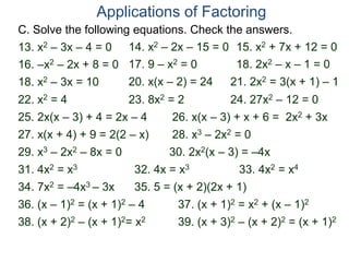 C. Solve the following equations. Check the answers.
Applications of Factoring
18. x2 – 3x = 10 20. x(x – 2) = 24 21. 2x2 = 3(x + 1) – 1
28. x3 – 2x2 = 0
22. x2 = 4
25. 2x(x – 3) + 4 = 2x – 4
29. x3 – 2x2 – 8x = 0
31. 4x2 = x3
30. 2x2(x – 3) = –4x
26. x(x – 3) + x + 6 = 2x2 + 3x
13. x2 – 3x – 4 = 0 14. x2 – 2x – 15 = 0 15. x2 + 7x + 12 = 0
16. –x2 – 2x + 8 = 0 17. 9 – x2 = 0 18. 2x2 – x – 1 = 0
27. x(x + 4) + 9 = 2(2 – x)
23. 8x2 = 2 24. 27x2 – 12 = 0
32. 4x = x3 33. 4x2 = x4
34. 7x2 = –4x3 – 3x 35. 5 = (x + 2)(2x + 1)
36. (x – 1)2 = (x + 1)2 – 4 37. (x + 1)2 = x2 + (x – 1)2
38. (x + 2)2 – (x + 1)2= x2 39. (x + 3)2 – (x + 2)2 = (x + 1)2
 