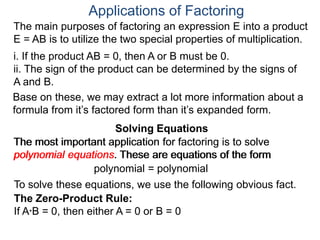 Applications of Factoring
Solving Equations
The most important application for factoring is to solve
polynomial equations. These are equations of the form
polynomial = polynomial
To solve these equations, we use the following obvious fact.
The Zero-Product Rule:
If A*B = 0, then either A = 0 or B = 0
The main purposes of factoring an expression E into a product
E = AB is to utilize the two special properties of multiplication.
i. If the product AB = 0, then A or B must be 0.
ii. The sign of the product can be determined by the signs of
A and B.
Solving Equations
Base on these, we may extract a lot more information about a
formula from it’s factored form than it’s expanded form.
The most important application for factoring is to solve
polynomial equations. These are equations of the form
 