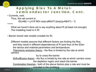 Applying Bias To A Metal-semiconductor Junction, Cont. •  Currents, cont. Thus, the net current is:   iD(vAB) = q A R NDn exp(-qΦb/kT) [exp(qvAB/kT) - 1] ****** What we haven't done yet is say anything about R (at least not enough) The modeling meat is in R! •  Barrier transit rate models (models for R) Different models assume that different factors are limiting the flow,   and they result in different dependences of R (and thus of the iD)on   the device and material parameters and termperature.   Thermionic emission theory  - the flow is limited by the rate at which carriers try to cross the barrier   Drift-diffusion theory  - the flux is limited by the rate at which carriers cross   the depletion region and reach the barrier   Combination theories  - both of the above factors play a role and must be   included in the modeling 15/03/11 ©  2010 Universitas Negeri Jakarta  |  www.unj.ac.id  | 